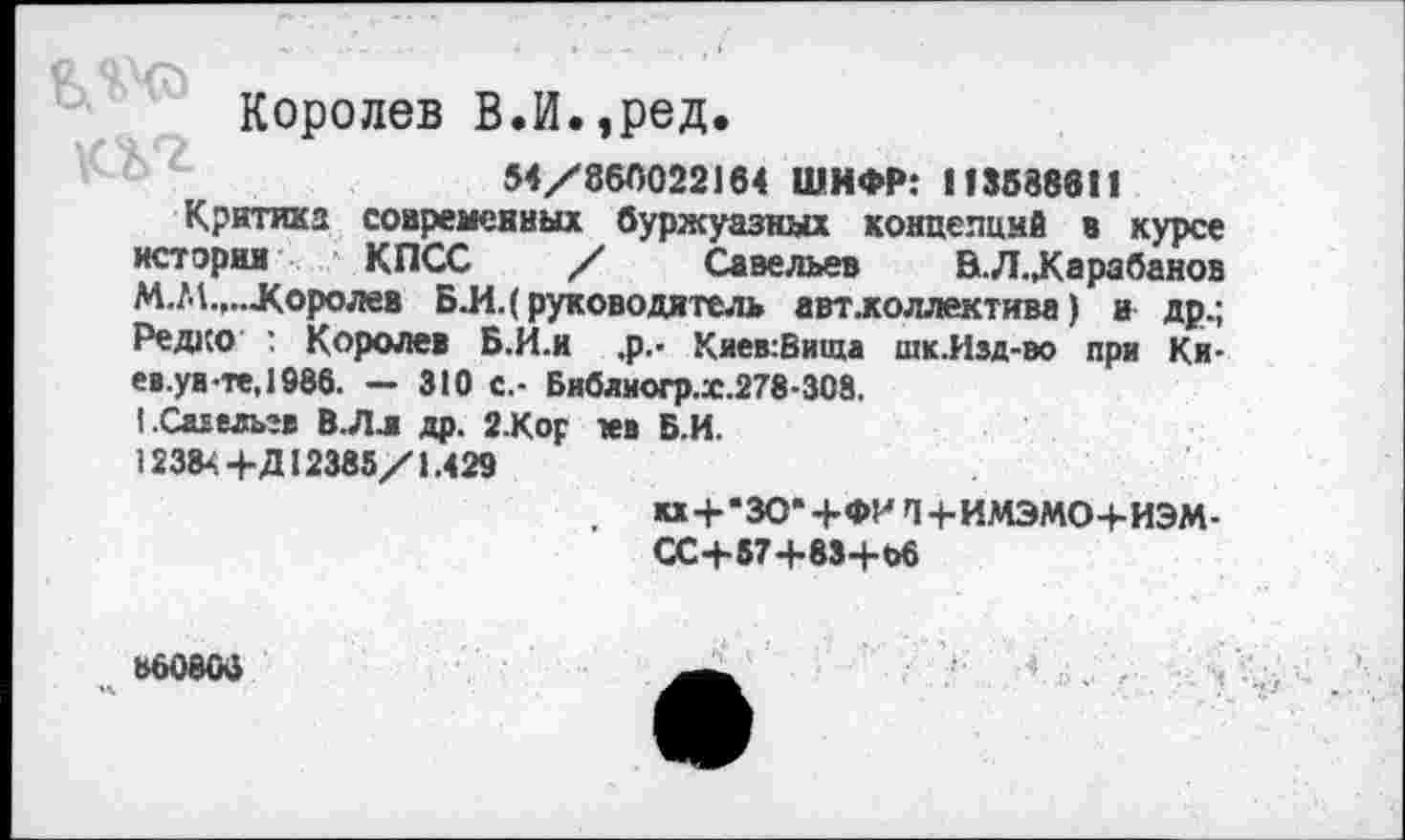 ﻿Королев В.И.,ред.
54/860022164 ШИФР: 113588611
Критика современных буржуазных концепций в курсе истории КПСС / Савельев	В.Л.,Карабанов
М.М.,...Королев Б.И.( руководитель авт.коллектива) и др.; Редко : Королев Б.И.и ,р.> Киев:Вища шк.Изд-во при Ки-ев.уа-те,1986. - 310 с.- Библиогр.х.278-308.
1.Са1ельгв В.Лл др. 2Кор тев Б.И.
12384+Д12385/1.429
и + *ЗО*+ФИП4-ИМЭМО+ИЭМ-СС-+-57 4*83+66
860806